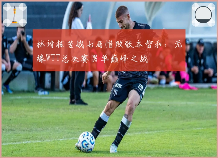 林诗栋苦战七局惜败张本智和，无缘WTT总决赛男单巅峰之战