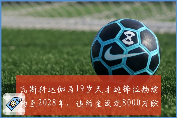 瓦斯科达伽马19岁天才边锋拉扬续约至2028年，违约金设定8000万欧元