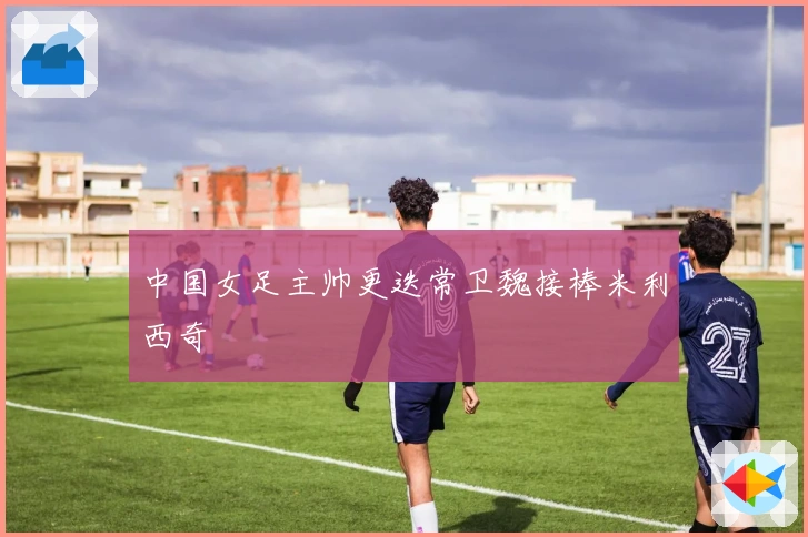 中国女足主帅更迭常卫魏接棒米利西奇