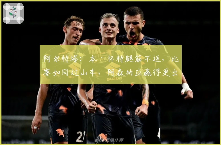 阿尔特塔：本·怀特腿筋不适，比赛如同过山车，阿森纳应赢得更出色