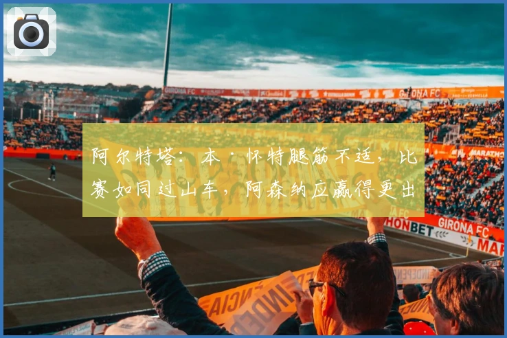 阿尔特塔：本·怀特腿筋不适，比赛如同过山车，阿森纳应赢得更出色