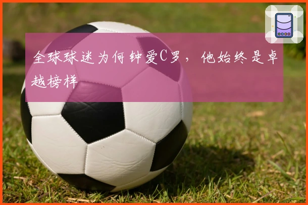 全球球迷为何钟爱C罗，他始终是卓越榜样