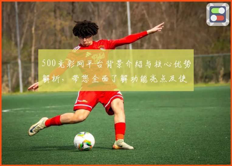 500竞彩网平台背景介绍与核心优势解析，带您全面了解功能亮点及使用技巧