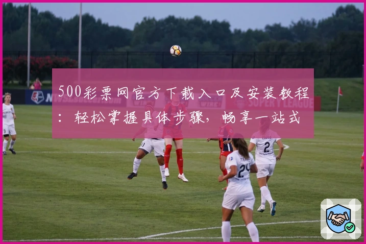 500彩票网官方下载入口及安装教程：轻松掌握具体步骤，畅享一站式服务体验