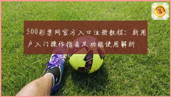 500彩票网官方入口注册教程:新用户入门操作指南及功能使用解析