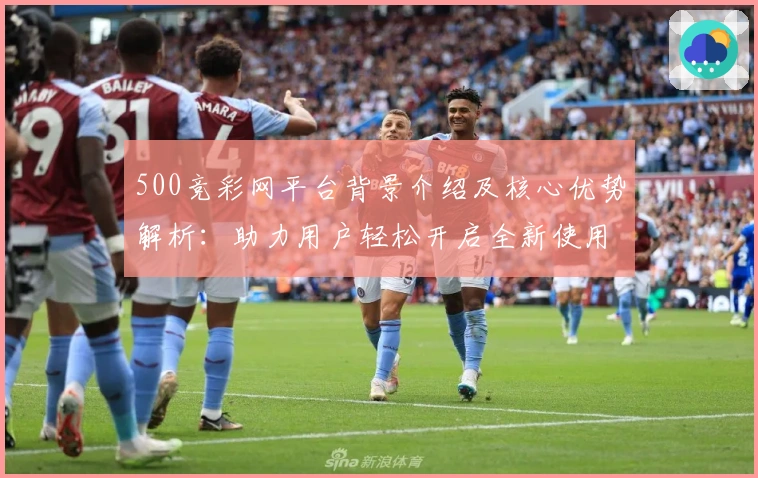 500竞彩网平台背景介绍及核心优势解析：助力用户轻松开启全新使用体验