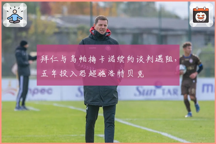 拜仁与乌帕梅卡诺续约谈判遇阻，五年投入恐超施洛特贝克