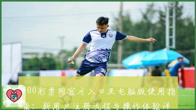 500彩票网官方入口及电脑版使用指南：新用户注册流程与操作体验详解