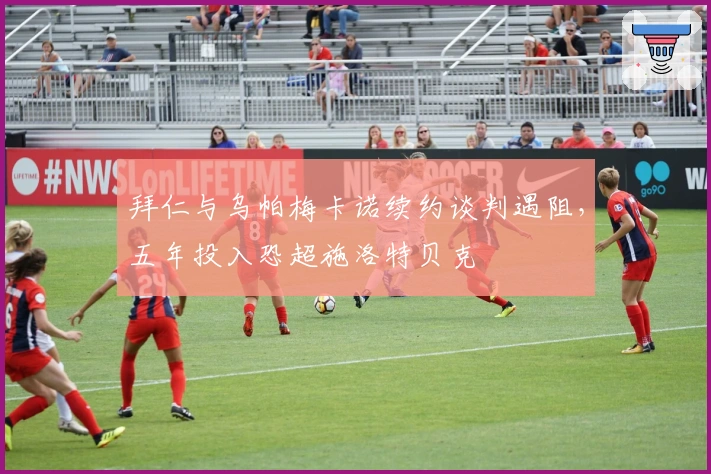 拜仁与乌帕梅卡诺续约谈判遇阻，五年投入恐超施洛特贝克