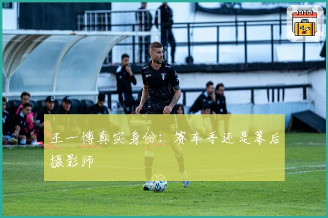 王一博真实身份：赛车手还是幕后摄影师